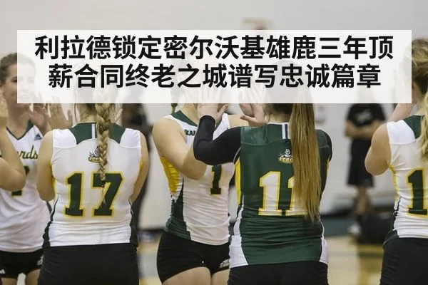 利拉德锁定密尔沃基雄鹿三年顶薪合同终老之城谱写忠诚篇章